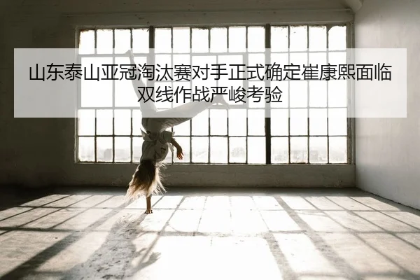 山东泰山亚冠淘汰赛对手正式确定崔康熙面临双线作战严峻考验